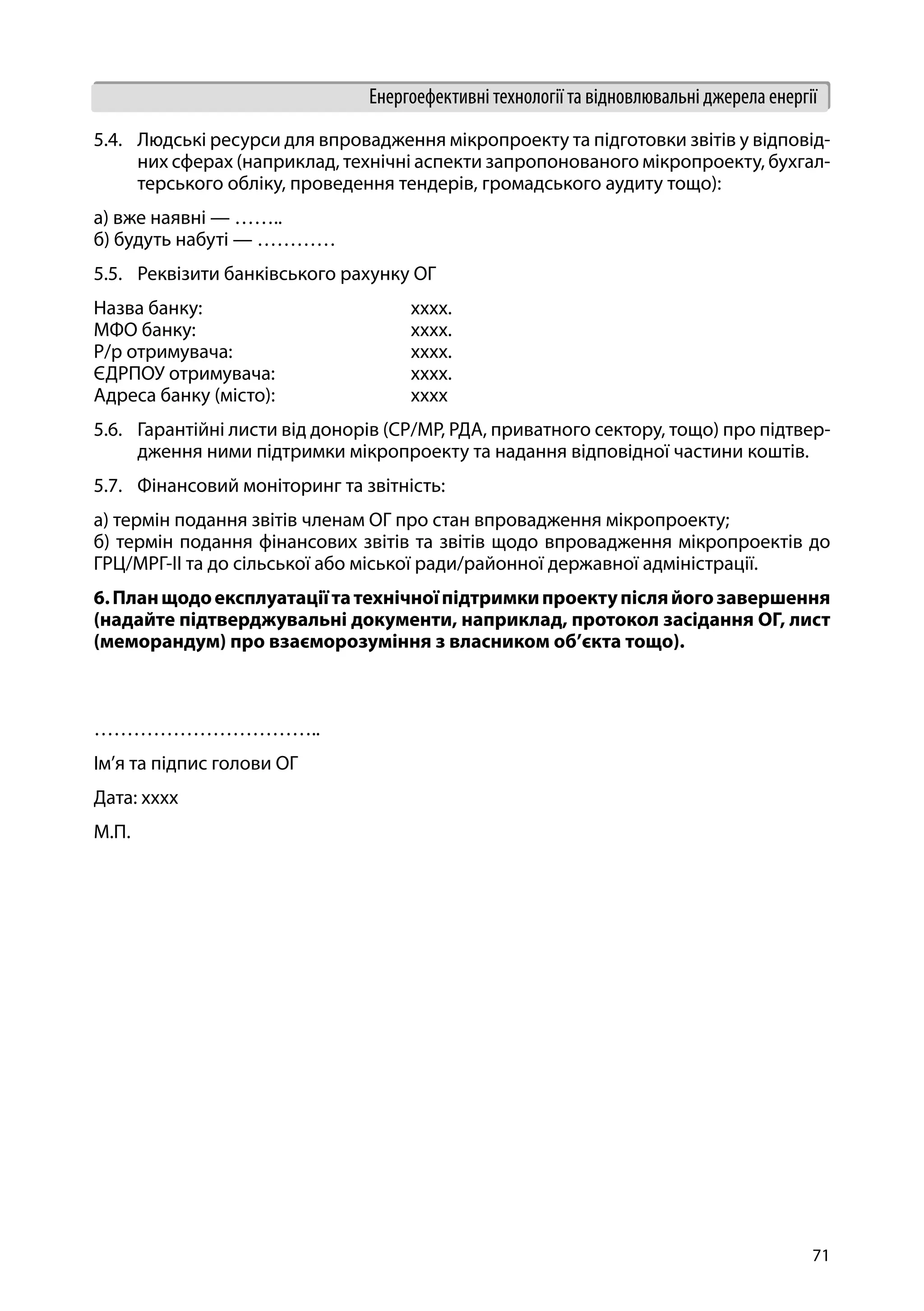 71
Енергоефективні технології та відновлювальні джерела енергії
5.4.	 Людські ресурси для впровадження мікропроекту та підготовки звітів у відповід-
них сферах (наприклад, технічні аспекти запропонованого мікропроекту, бухгал-
терського обліку, проведення тендерів, громадського аудиту тощо):
а) вже наявні — ……..
б) будуть набуті — …………
5.5.	 Реквізити банківського рахунку ОГ
Назва банку: 			 хххх.
МФО банку: 			 хххх.
Р/р отримувача: 			 хххх.
ЄДРПОУ отримувача: 		 хххх.
Адреса банку (місто): 		 хххх
5.6.	 Гарантійні листи від донорів (СР/МР, РДА, приватного сектору, тощо) про підтвер-
дження ними підтримки мікропроекту та надання відповідної частини коштів.
5.7.	 Фінансовий моніторинг та звітність:
а) термін подання звітів членам ОГ про стан впровадження мікропроекту;
б) термін подання фінансових звітів та звітів щодо впровадження мікропроектів до
ГРЦ/МРГ-ІІ та до сільської або міської ради/районної державної адміністрації.
6.Планщодоексплуатаціїтатехнічноїпідтримкипроектупісляйогозавершення
(надайте підтверджувальні документи, наприклад, протокол засідання ОГ, лист
(меморандум) про взаєморозуміння з власником об’єкта тощо).
…………………………….. 				
Ім’я та підпис голови ОГ
Дата: хххх
М.П.
 