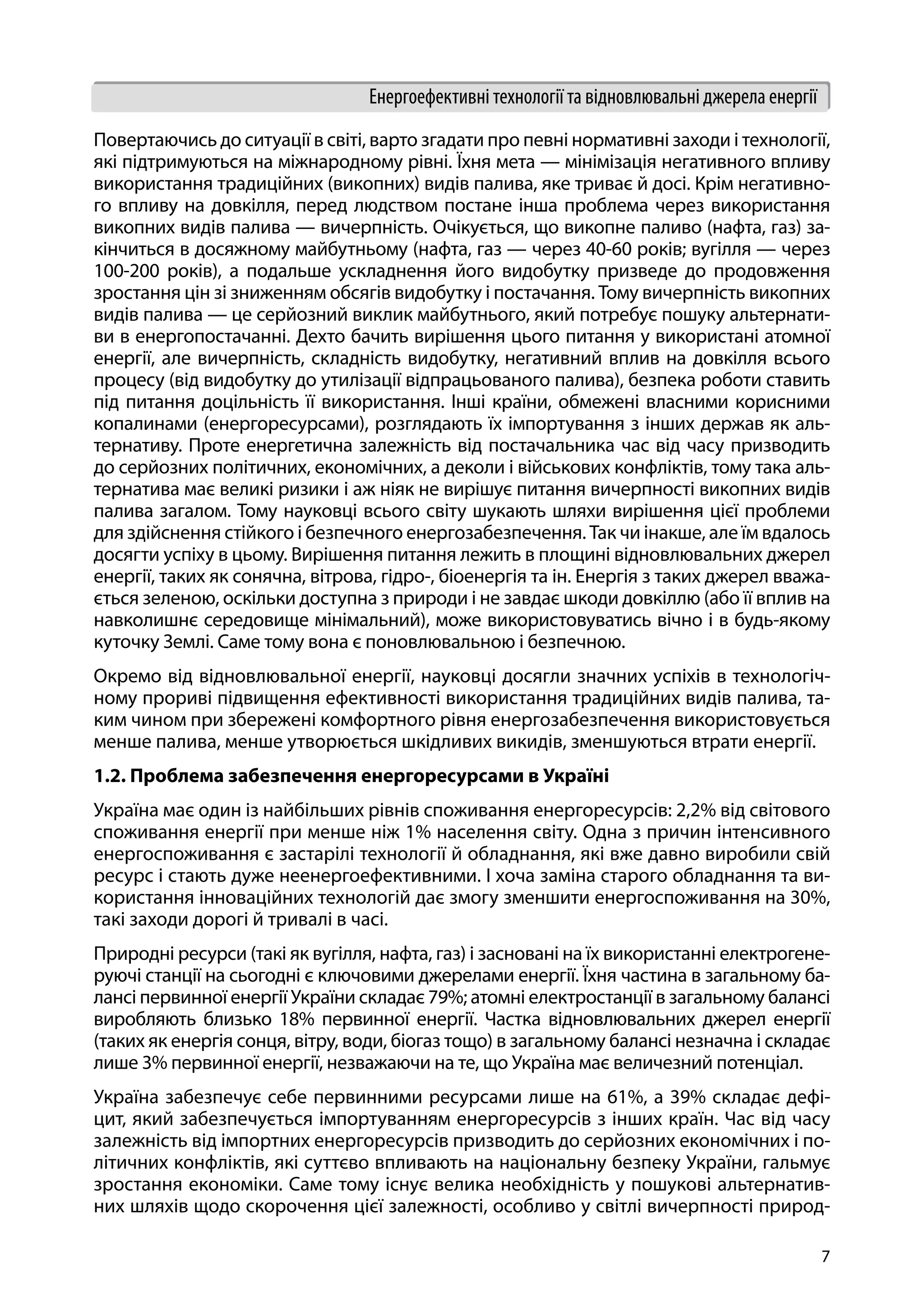 7
Енергоефективні технології та відновлювальні джерела енергії
Повертаючись до ситуації в світі, варто згадати про певні нормативні заходи і технології,
які підтримуються на міжнародному рівні. Їхня мета — мінімізація негативного впливу
використання традиційних (викопних) видів палива, яке триває й досі. Крім негативно-
го впливу на довкілля, перед людством постане інша проблема через використання
викопних видів палива — вичерпність. Очікується, що викопне паливо (нафта, газ) за-
кінчиться в досяжному майбутньому (нафта, газ — через 40-60 років; вугілля — через
100-200 років), а подальше ускладнення його видобутку призведе до продовження
зростання цін зі зниженням обсягів видобутку і постачання. Тому вичерпність викопних
видів палива — це серйозний виклик майбутнього, який потребує пошуку альтернати-
ви в енергопостачанні. Дехто бачить вирішення цього питання у використані атомної
енергії, але вичерпність, складність видобутку, негативний вплив на довкілля всього
процесу (від видобутку до утилізації відпрацьованого палива), безпека роботи ставить
під питання доцільність її використання. Інші країни, обмежені власними корисними
копалинами (енергоресурсами), розглядають їх імпортування з інших держав як аль-
тернативу. Проте енергетична залежність від постачальника час від часу призводить
до серйозних політичних, економічних, а деколи і військових конфліктів, тому така аль-
тернатива має великі ризики і аж ніяк не вирішує питання вичерпності викопних видів
палива загалом. Тому науковці всього світу шукають шляхи вирішення цієї проблеми
для здійснення стійкого і безпечного енергозабезпечення. Так чи інакше, але їм вдалось
досягти успіху в цьому. Вирішення питання лежить в площині відновлювальних джерел
енергії, таких як сонячна, вітрова, гідро-, біоенергія та ін. Енергія з таких джерел вважа-
ється зеленою, оскільки доступна з природи і не завдає шкоди довкіллю (або її вплив на
навколишнє середовище мінімальний), може використовуватись вічно і в будь-якому
куточку Землі. Саме тому вона є поновлювальною і безпечною.
Окремо від відновлювальної енергії, науковці досягли значних успіхів в технологіч-
ному прориві підвищення ефективності використання традиційних видів палива, та-
ким чином при збережені комфортного рівня енергозабезпечення використовується
менше палива, менше утворюється шкідливих викидів, зменшуються втрати енергії.
1.2. Проблема забезпечення енергоресурсами в Україні
Україна має один із найбільших рівнів споживання енергоресурсів: 2,2% від світового
споживання енергії при менше ніж 1% населення світу. Одна з причин інтенсивного
енергоспоживання є застарілі технології й обладнання, які вже давно виробили свій
ресурс і стають дуже неенергоефективними. І хоча заміна старого обладнання та ви-
користання інноваційних технологій дає змогу зменшити енергоспоживання на 30%,
такі заходи дорогі й тривалі в часі.
Природні ресурси (такі як вугілля, нафта, газ) і засновані на їх використанні електрогене-
руючі станції на сьогодні є ключовими джерелами енергії. Їхня частина в загальному ба-
лансі первинної енергії України складає 79%; атомні електростанції в загальному балансі
виробляють близько 18% первинної енергії. Частка відновлювальних джерел енергії
(таких як енергія сонця, вітру, води, біогаз тощо) в загальному балансі незначна і складає
лише 3% первинної енергії, незважаючи на те, що Україна має величезний потенціал.
Україна забезпечує себе первинними ресурсами лише на 61%, а 39% складає дефі-
цит, який забезпечується імпортуванням енергоресурсів з інших країн. Час від часу
залежність від імпортних енергоресурсів призводить до серйозних економічних і по-
літичних конфліктів, які суттєво впливають на національну безпеку України, гальмує
зростання економіки. Саме тому існує велика необхідність у пошукові альтернатив-
них шляхів щодо скорочення цієї залежності, особливо у світлі вичерпності природ-
 