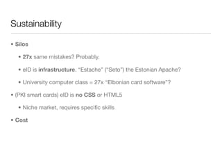 Sustainability

• Silos

   • 27x same mistakes? Probably.

   • eID is infrastructure. “Estache” (“Seto”) the Estonian Ap...