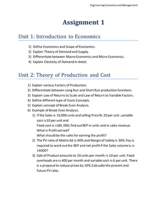 EngineeringEconomicsandManagement
Assignment 1
Unit 1: Introduction to Economics
1) Define Economics and Scope of Economics.
2) Explain Theory of Demand and Supply.
3) Differentiate between Macro Economics and Micro Economics.
4) Explain Elasticity of Demand in detail.
Unit 2: Theory of Production and Cost
1) Explain various Factors of Production.
2) Differentiate between Long Run and ShortRun production functions.
3) Explain Law of Returns to Scale and Law of Return to Variable Factors.
4) Define different type of Costs Concepts.
5) Explain concept of Break Even Analysis.
6) Example of Break Even Analysis.
1) If the Sales is 10,000 units and selling PriceRs 20 per unit ,variable
cost rs10 per unit and
Fixed cost is rs80, 000; find outBEP in units and in sales revenue.
What is Profitearned?
What should be the sales for earning the profit?
2) The PV ratio of Matrix ltd is 40% and Margin of Safety is 30%.You is
required to work outthe BEP and net profitif the Sales volumeis rs
14000?
3) Sale of Productamounts to 20 units per month rs 10 per unit. Fixed
overheads arers 400 per month and variablecost rs 6 per unit. There
is a proposalto reduce prices by 10%.Calcualtethe present and
future PV ratio.
 