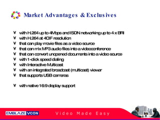Market Advantages & Exclusives with H.264 up to 4Mbps and ISDN networking up to 4 x BRI with H.264 at 4CIF resolution that can play movie files as a video source that can mix MP3 audio files into a videoconference that can convert unopened documents into a video source with 1-click speed dialing with Interactive Multicast with an integrated broadcast (multicast) viewer that supports USB cameras with native 16:9 display support 