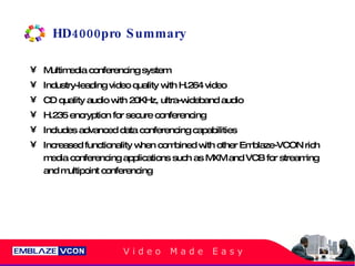 HD4000pro Summary Multimedia conferencing system Industry-leading video quality with H.264 video CD quality audio with 20KHz, ultra-wideband audio H.235 encryption for secure conferencing Includes advanced data conferencing capabilities Increased functionality when combined with other Emblaze-VCON rich media conferencing applications such as MXM and VCB for streaming and multipoint conferencing 