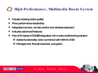 High-Performance, Multimedia Room System Industry leading video quality Price performance leadership Integrated camera, remote control and wireless keyboard Includes advanced features Part of Emblaze-VCON’s integrated, rich-media conferencing solution Added functionality when combined with MXM & VCB Management, firewall traversal, encryption 