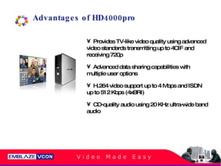 Advantages of HD4000pro Provides TV-like video quality using advanced video standards transmitting up to 4CIF and receiving 720p Advanced data sharing capabilities with multiple user options  H.264 video support up to 4 Mbps and ISDN up to 512 Kbps (4xBRI) CD-quality audio using 20 KHz ultra-wide band audio 