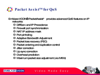 Packet Assist TM  for QoS Emblaze-VCON’s PacketAssist™ provides advanced QoS features on IP networks: DiffServ and IP Precedence Firewall port synchronization NAT IP address mask Port pinholing Adaptive Bandwidth Adjustment Packet loss recovery (FEC) Packet ordering and duplication control Jitter correction Lip sync correction Overhead prediction Maximum packet size adjustment (via MXM) 