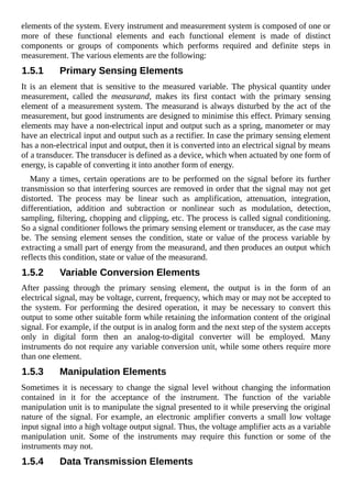 elements of the system. Every instrument and measurement system is composed of one or
more of these functional elements and each functional element is made of distinct
components or groups of components which performs required and definite steps in
measurement. The various elements are the following:
1.5.1 Primary Sensing Elements
It is an element that is sensitive to the measured variable. The physical quantity under
measurement, called the measurand, makes its first contact with the primary sensing
element of a measurement system. The measurand is always disturbed by the act of the
measurement, but good instruments are designed to minimise this effect. Primary sensing
elements may have a non-electrical input and output such as a spring, manometer or may
have an electrical input and output such as a rectifier. In case the primary sensing element
has a non-electrical input and output, then it is converted into an electrical signal by means
of a transducer. The transducer is defined as a device, which when actuated by one form of
energy, is capable of converting it into another form of energy.
Many a times, certain operations are to be performed on the signal before its further
transmission so that interfering sources are removed in order that the signal may not get
distorted. The process may be linear such as amplification, attenuation, integration,
differentiation, addition and subtraction or nonlinear such as modulation, detection,
sampling, filtering, chopping and clipping, etc. The process is called signal conditioning.
So a signal conditioner follows the primary sensing element or transducer, as the case may
be. The sensing element senses the condition, state or value of the process variable by
extracting a small part of energy from the measurand, and then produces an output which
reflects this condition, state or value of the measurand.
1.5.2 Variable Conversion Elements
After passing through the primary sensing element, the output is in the form of an
electrical signal, may be voltage, current, frequency, which may or may not be accepted to
the system. For performing the desired operation, it may be necessary to convert this
output to some other suitable form while retaining the information content of the original
signal. For example, if the output is in analog form and the next step of the system accepts
only in digital form then an analog-to-digital converter will be employed. Many
instruments do not require any variable conversion unit, while some others require more
than one element.
1.5.3 Manipulation Elements
Sometimes it is necessary to change the signal level without changing the information
contained in it for the acceptance of the instrument. The function of the variable
manipulation unit is to manipulate the signal presented to it while preserving the original
nature of the signal. For example, an electronic amplifier converts a small low voltage
input signal into a high voltage output signal. Thus, the voltage amplifier acts as a variable
manipulation unit. Some of the instruments may require this function or some of the
instruments may not.
1.5.4 Data Transmission Elements
 