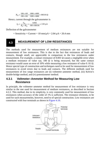 Hence, current through the galvanometer is
Deflection of the galvanometer
= Sensitivity × Current = 10 mm/µA = 2.04 µA = 20.4 mm
4.3 MEASUREMENT OF LOW RESISTANCES
The methods used for measurement of medium resistances are not suitable for
measurement of low resistances. This is due to the fact that resistances of leads and
contacts, though small, are appreciable in comparison to the low resistances under
measurement. For example, a contact resistance of 0.001 Ω causes a negligible error when
a medium resistance of value say, 100 Ω is being measured, but the same contact
resistance would cause an error of 10% while measuring a low resistance of value 0. 01 Ω.
Hence special type of construction and techniques need to be used for measurement of low
resistances to avoid errors due to leads and contacts. The different methods used for
measurement of low range resistances are (i) voltmeter–ammeter method, (iii) Kelvin’s
double-bridge method, and (iv) potentiometer method.
4.3.1 Voltmeter–Ammeter Method for Measuring Low
Resistance
In principle, the voltmeter–ammeter method for measurement of low resistance is very
similar to the one used for measurement of medium resistances, as described in Section
4.2.2. This method, due to its simplicity, is very commonly used for measurement of low
resistances when accuracy of the order of 1% is sufficient. The resistance elements, to be
used for such measurements, however, need to of special construction. Low resistances are
constructed with four terminals as shown in Figure 4.10.
 