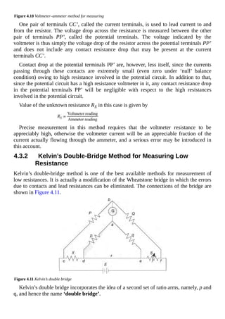 Figure 4.10 Voltmeter–ammeter method for measuring
One pair of terminals CC’, called the current terminals, is used to lead current to and
from the resistor. The voltage drop across the resistance is measured between the other
pair of terminals PP’, called the potential terminals. The voltage indicated by the
voltmeter is thus simply the voltage drop of the resistor across the potential terminals PP’
and does not include any contact resistance drop that may be present at the current
terminals CC’.
Contact drop at the potential terminals PP’ are, however, less itself, since the currents
passing through these contacts are extremely small (even zero under ‘null’ balance
condition) owing to high resistance involved in the potential circuit. In addition to that,
since the potential circuit has a high resistance voltmeter in it, any contact resistance drop
in the potential terminals PP’ will be negligible with respect to the high resistances
involved in the potential circuit.
Value of the unknown resistance RX in this case is given by
Precise measurement in this method requires that the voltmeter resistance to be
appreciably high, otherwise the voltmeter current will be an appreciable fraction of the
current actually flowing through the ammeter, and a serious error may be introduced in
this account.
4.3.2 Kelvin’s Double-Bridge Method for Measuring Low
Resistance
Kelvin’s double-bridge method is one of the best available methods for measurement of
low resistances. It is actually a modification of the Wheatstone bridge in which the errors
due to contacts and lead resistances can be eliminated. The connections of the bridge are
shown in Figure 4.11.
Figure 4.11 Kelvin’s double bridge
Kelvin’s double bridge incorporates the idea of a second set of ratio arms, namely, p and
q, and hence the name ‘double bridge’.
 