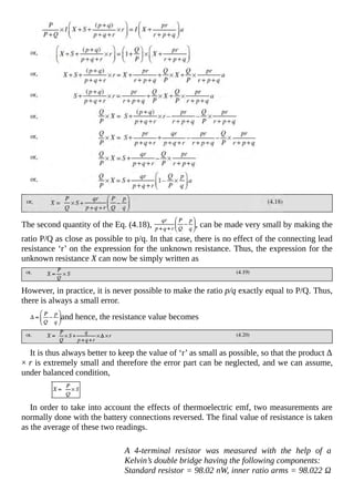 The second quantity of the Eq. (4.18), , can be made very small by making the
ratio P/Q as close as possible to p/q. In that case, there is no effect of the connecting lead
resistance ‘r’ on the expression for the unknown resistance. Thus, the expression for the
unknown resistance X can now be simply written as
However, in practice, it is never possible to make the ratio p/q exactly equal to P/Q. Thus,
there is always a small error.
and hence, the resistance value becomes
It is thus always better to keep the value of ‘r’ as small as possible, so that the product Δ
× r is extremely small and therefore the error part can be neglected, and we can assume,
under balanced condition,
In order to take into account the effects of thermoelectric emf, two measurements are
normally done with the battery connections reversed. The final value of resistance is taken
as the average of these two readings.
A 4-terminal resistor was measured with the help of a
Kelvin’s double bridge having the following components:
Standard resistor = 98.02 nW, inner ratio arms = 98.022 Ω
 