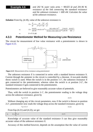 Example 4.6 and 202 W, outer ratio arms = 98.025 Ω and 201.96 W,
resistance of the link connecting the standard resistance
and the unknown resistance = 600 nW. Calculate the value
of the unknown resistance.
Solution From Eq. (4.18), value of the unknown resistance is
4.3.3 Potentiometer Method for Measuring Low Resistance
The circuit for measurement of low value resistance with a potentiometer is shown in
Figure 4.13.
Figure 4.13 Measurement of low resistance using potentiometer
The unknown resistance X is connected in series with a standard known resistance S.
Current through the ammeter in the circuit is controlled by a rheostat. A two-pole double
throw switch is used. When the switch is in the position 1-1’, the unknown resistance X
gets connected to the potentiometer, whereas when the switch is at position 2-2’, the
standard resistance S gets connected to the potentiometer.
Potentiometers are believed to give reasonably accurate values of potentials.
Thus, with the switch in position 1-1’, the potentiometer reading is the voltage drop
across the unknown resistance, given by
Without changing any of the circuit parameters, now if the switch is thrown to position
2-2’, potentiometer now reads the voltage drop across the standard resistance, given by
From Eqs (4.21) and (4.22), we get
Knowledge of accurate value of the standard resistance S can thus give reasonably
accurate values of the unknown resistance X.
Accuracy of this method however, depends on the assumption that the value of current
 