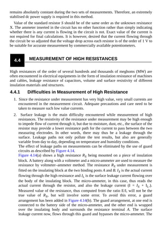 remains absolutely constant during the two sets of measurements. Therefore, an extremely
stabilised dc power supply is required in this method.
Value of the standard resistor S should be of the same order as the unknown resistance
X. The ammeter inserted in the circuit has no other function rather than simply indicating
whether there is any current is flowing in the circuit is not. Exact value of the current is
not required for final calculations. It is however, desired that the current flowing through
the circuit be so adjusted that the voltage drop across each resistor is of the order of 1 V to
be suitable for accurate measurement by commercially available potentiometers.
4.4 MEASUREMENT OF HIGH RESISTANCES
High resistances of the order of several hundreds and thousands of meghoms (MW) are
often encountered in electrical equipments in the form of insulation resistance of machines
and cables, leakage resistance of capacitors, volume and surface resistivity of different
insulation materials and structures.
4.4.1 Difficulties in Measurement of High Resistance
1. Since the resistance under measurement has very high value, very small currents are
encountered in the measurement circuit. Adequate precautions and care need to be
taken to measure such low value currents.
2. Surface leakage is the main difficulty encountered while measurement of high
resistances. The resistivity of the resistance under measurement may be high enough
to impede flow of current through it, but due to moisture, dust, etc., the surface of the
resistor may provide a lower resistance path for the current to pass between the two
measuring electrodes. In other words, there may thus be a leakage through the
surface. Leakage paths not only pollute the test results, but also are generally
variable from day to day, depending on temperature and humidity conditions.
The effect of leakage paths on measurements can be eliminated by the use of guard
circuits as described by Figure 4.14.
Figure 4.14(a) shows a high resistance RX being mounted on a piece of insulation
block. A battery along with a voltmeter and a micro-ammeter are used to measure the
resistance by voltmeter–ammeter method. The resistance RX under measurement is
fitted on the insulating block at the two binding posts A and B. IX is the actual current
flowing through the high resistance and IL is the surface leakage current flowing over
the body of the insulating block. The micro-ammeter, in this case, thus reads the
actual current through the resistor, and also the leakage current (I = IX + IL.).
Measured value of the resistance, thus computed from the ratio E/I, will not be the
true value of RX, but will involve some error. To avoid this error, a guard
arrangement has been added in Figure 4.14(b). The guard arrangement, at one end is
connected to the battery side of the micro-ammeter, and the other end is wrapped
over the insulating body and surrounds the resistance terminal A. The surface
leakage current now, flows through this guard and bypasses the micro-ammeter. The
 