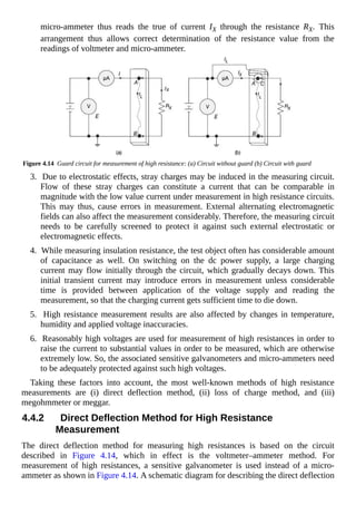 micro-ammeter thus reads the true of current IX through the resistance RX. This
arrangement thus allows correct determination of the resistance value from the
readings of voltmeter and micro-ammeter.
Figure 4.14 Guard circuit for measurement of high resistance: (a) Circuit without guard (b) Circuit with guard
3. Due to electrostatic effects, stray charges may be induced in the measuring circuit.
Flow of these stray charges can constitute a current that can be comparable in
magnitude with the low value current under measurement in high resistance circuits.
This may thus, cause errors in measurement. External alternating electromagnetic
fields can also affect the measurement considerably. Therefore, the measuring circuit
needs to be carefully screened to protect it against such external electrostatic or
electromagnetic effects.
4. While measuring insulation resistance, the test object often has considerable amount
of capacitance as well. On switching on the dc power supply, a large charging
current may flow initially through the circuit, which gradually decays down. This
initial transient current may introduce errors in measurement unless considerable
time is provided between application of the voltage supply and reading the
measurement, so that the charging current gets sufficient time to die down.
5. High resistance measurement results are also affected by changes in temperature,
humidity and applied voltage inaccuracies.
6. Reasonably high voltages are used for measurement of high resistances in order to
raise the current to substantial values in order to be measured, which are otherwise
extremely low. So, the associated sensitive galvanometers and micro-ammeters need
to be adequately protected against such high voltages.
Taking these factors into account, the most well-known methods of high resistance
measurements are (i) direct deflection method, (ii) loss of charge method, and (iii)
megohmmeter or meggar.
4.4.2 Direct Deflection Method for High Resistance
Measurement
The direct deflection method for measuring high resistances is based on the circuit
described in Figure 4.14, which in effect is the voltmeter–ammeter method. For
measurement of high resistances, a sensitive galvanometer is used instead of a micro-
ammeter as shown in Figure 4.14. A schematic diagram for describing the direct deflection
 
