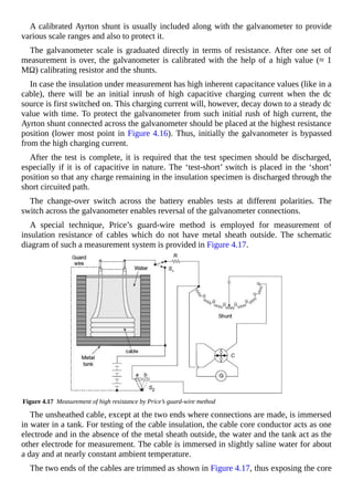 A calibrated Ayrton shunt is usually included along with the galvanometer to provide
various scale ranges and also to protect it.
The galvanometer scale is graduated directly in terms of resistance. After one set of
measurement is over, the galvanometer is calibrated with the help of a high value (≈ 1
MΩ) calibrating resistor and the shunts.
In case the insulation under measurement has high inherent capacitance values (like in a
cable), there will be an initial inrush of high capacitive charging current when the dc
source is first switched on. This charging current will, however, decay down to a steady dc
value with time. To protect the galvanometer from such initial rush of high current, the
Ayrton shunt connected across the galvanometer should be placed at the highest resistance
position (lower most point in Figure 4.16). Thus, initially the galvanometer is bypassed
from the high charging current.
After the test is complete, it is required that the test specimen should be discharged,
especially if it is of capacitive in nature. The ‘test-short’ switch is placed in the ‘short’
position so that any charge remaining in the insulation specimen is discharged through the
short circuited path.
The change-over switch across the battery enables tests at different polarities. The
switch across the galvanometer enables reversal of the galvanometer connections.
A special technique, Price’s guard-wire method is employed for measurement of
insulation resistance of cables which do not have metal sheath outside. The schematic
diagram of such a measurement system is provided in Figure 4.17.
Figure 4.17 Measurement of high resistance by Price’s guard-wire method
The unsheathed cable, except at the two ends where connections are made, is immersed
in water in a tank. For testing of the cable insulation, the cable core conductor acts as one
electrode and in the absence of the metal sheath outside, the water and the tank act as the
other electrode for measurement. The cable is immersed in slightly saline water for about
a day and at nearly constant ambient temperature.
The two ends of the cables are trimmed as shown in Figure 4.17, thus exposing the core
 