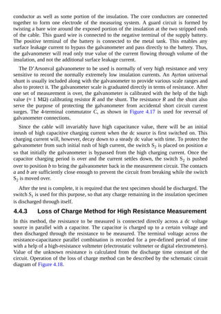 conductor as well as some portion of the insulation. The core conductors are connected
together to form one electrode of the measuring system. A guard circuit is formed by
twisting a bare wire around the exposed portion of the insulation at the two stripped ends
of the cable. This guard wire is connected to the negative terminal of the supply battery.
The positive terminal of the battery is connected to the metal tank. This enables any
surface leakage current to bypass the galvanometer and pass directly to the battery. Thus,
the galvanometer will read only true value of the current flowing through volume of the
insulation, and not the additional surface leakage current.
The D’Arsonval galvanometer to be used is normally of very high resistance and very
sensitive to record the normally extremely low insulation currents. An Ayrton universal
shunt is usually included along with the galvanometer to provide various scale ranges and
also to protect it. The galvanometer scale is graduated directly in terms of resistance. After
one set of measurement is over, the galvanometer is calibrated with the help of the high
value (≈ 1 MΩ) calibrating resistor R and the shunt. The resistance R and the shunt also
serve the purpose of protecting the galvanometer from accidental short circuit current
surges. The 4-terminal commutator C, as shown in Figure 4.17 is used for reversal of
galvanometer connections.
Since the cable will invariably have high capacitance value, there will be an initial
inrush of high capacitive charging current when the dc source is first switched on. This
charging current will, however, decay down to a steady dc value with time. To protect the
galvanometer from such initial rush of high current, the switch S2 is placed on position a
so that initially the galvanometer is bypassed from the high charging current. Once the
capacitor charging period is over and the current settles down, the switch S2 is pushed
over to position b to bring the galvanometer back in the measurement circuit. The contacts
a and b are sufficiently close enough to prevent the circuit from breaking while the switch
S2 is moved over.
After the test is complete, it is required that the test specimen should be discharged. The
switch S1 is used for this purpose, so that any charge remaining in the insulation specimen
is discharged through itself.
4.4.3 Loss of Charge Method for High Resistance Measurement
In this method, the resistance to be measured is connected directly across a dc voltage
source in parallel with a capacitor. The capacitor is charged up to a certain voltage and
then discharged through the resistance to be measured. The terminal voltage across the
resistance-capacitance parallel combination is recorded for a pre-defined period of time
with a help of a high-resistance voltmeter (electrostatic voltmeter or digital electrometers).
Value of the unknown resistance is calculated from the discharge time constant of the
circuit. Operation of the loss of charge method can be described by the schematic circuit
diagram of Figure 4.18.
 