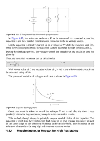 Figure 4.18 Loss of charge method for measurement of high resistance
In Figure 4.18, the unknown resistance R to be measured is connected across the
capacitor C and their parallel combination is connected to the dc voltage source.
Let the capacitor is initially charged up to a voltage of V while the switch is kept ON.
Once the switch is turned OFF, the capacitor starts to discharge through the resistance R.
During the discharge process, the voltage v across the capacitor at any instant of time t is
given by
Thus, the insulation resistance can be calculated as
With known value of C and recorded values of t, V and v, the unknown resistance R can
be estimated using (4.24).
The pattern of variation of voltage v with time is shown in Figure 4.19.
Figure 4.19 Capacitor discharge pattern
Great care must be taken to record the voltages V and v and also the time t very
precisely, otherwise large errors may creep in to the calculation results.
This method, though simple in principle, require careful choice of the capacitor. The
capacitor C itself must have sufficiently high value of its own leakage resistance, at least
in the same range as the unknown resistance under measurement. The resistance of the
voltmeter also needs to be very high to have more accurate results.
4.4.4 Megohmmeter, or Meggar, for High Resistance
 