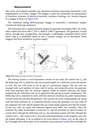 Measurement
One of the most popular portable type insulation resistance measuring instruments is the
megohmmeter or in short, meggar. The meggar is used very commonly for measurement
of insulation resistance of electrical machines, insulators, bushings, etc. Internal diagram
of a meggar is shown in Figure 4.20.
The traditional analog deflecting-type meggar is essentially a permanent magnet
crossed-coil shunt type ohmmeter.
The instrument has a small permanent magnet dc generator developing 500 V dc (some
other models also have 100 V, 250 V, 1000 or 2500 V generators). The generator is hand
driven, through gear arrangements, and through a centrifugally controlled clutch switch
which slips at a predefined speed so that a constant voltage can be developed. Some
meggars also have rectified ac as power supply.
Figure 4.20 Meggar for high resistance measurement
The moving system in such instruments consists of two coils, the control coil CC and
the deflecting coil CD. Both the coils are mounted rigidly on a shaft that carries the pointer
as well. The two coils move in the air gap of a permanent magnet. The two coils are
arranged with such numbers of turns, radii of action, and connected across the generator
with such polarities that, for external magnetic fields of uniform intensity, the torque
produced by the individual coils are in opposition thus giving an astatic combination. The
deflecting coil is connected in series with the unknown resistance RX under measurement,
a fixed resistor RD and then the generator. The current coil or the compensating coil, along
with the fixed resistance RC is connected directly across the generator. For any value of
the unknown, the coils and the pointer take up a final steady position such that the torques
of the two coils are equal and balanced against each other. For example, when the
resistance RX under measurement is removed, i.e., the test terminals are open-circuited, no
current flows through the deflecting coil CD, but maximum current will flow through the
control coil CC. The control coil CC thus sets itself perpendicular to the magnetic axis with
the pointer indicating ‘∞ Ω’ as marked in the scale shown in Figure 4.20. As the value of
RX is brought down from open circuit condition, more and more current flows through the
 