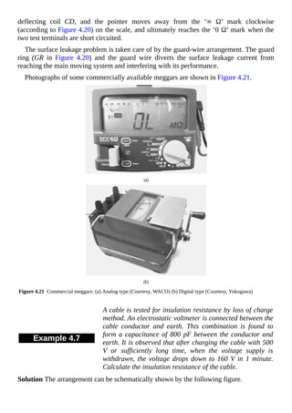 deflecting coil CD, and the pointer moves away from the ‘∞ Ω’ mark clockwise
(according to Figure 4.20) on the scale, and ultimately reaches the ‘0 Ω’ mark when the
two test terminals are short circuited.
The surface leakage problem is taken care of by the guard-wire arrangement. The guard
ring (GR in Figure 4.20) and the guard wire diverts the surface leakage current from
reaching the main moving system and interfering with its performance.
Photographs of some commercially available meggars are shown in Figure 4.21.
Figure 4.21 Commercial meggars: (a) Analog type (Courtesy, WACO) (b) Digital type (Courtesy, Yokogawa)
Example 4.7
A cable is tested for insulation resistance by loss of charge
method. An electrostatic voltmeter is connected between the
cable conductor and earth. This combination is found to
form a capacitance of 800 pF between the conductor and
earth. It is observed that after charging the cable with 500
V or sufficiently long time, when the voltage supply is
withdrawn, the voltage drops down to 160 V in 1 minute.
Calculate the insulation resistance of the cable.
Solution The arrangement can be schematically shown by the following figure.
 