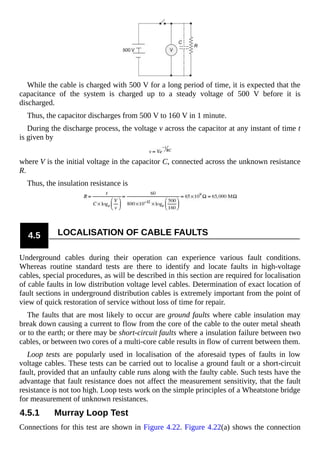 While the cable is charged with 500 V for a long period of time, it is expected that the
capacitance of the system is charged up to a steady voltage of 500 V before it is
discharged.
Thus, the capacitor discharges from 500 V to 160 V in 1 minute.
During the discharge process, the voltage v across the capacitor at any instant of time t
is given by
where V is the initial voltage in the capacitor C, connected across the unknown resistance
R.
Thus, the insulation resistance is
4.5 LOCALISATION OF CABLE FAULTS
Underground cables during their operation can experience various fault conditions.
Whereas routine standard tests are there to identify and locate faults in high-voltage
cables, special procedures, as will be described in this section are required for localisation
of cable faults in low distribution voltage level cables. Determination of exact location of
fault sections in underground distribution cables is extremely important from the point of
view of quick restoration of service without loss of time for repair.
The faults that are most likely to occur are ground faults where cable insulation may
break down causing a current to flow from the core of the cable to the outer metal sheath
or to the earth; or there may be short-circuit faults where a insulation failure between two
cables, or between two cores of a multi-core cable results in flow of current between them.
Loop tests are popularly used in localisation of the aforesaid types of faults in low
voltage cables. These tests can be carried out to localise a ground fault or a short-circuit
fault, provided that an unfaulty cable runs along with the faulty cable. Such tests have the
advantage that fault resistance does not affect the measurement sensitivity, that the fault
resistance is not too high. Loop tests work on the simple principles of a Wheatstone bridge
for measurement of unknown resistances.
4.5.1 Murray Loop Test
Connections for this test are shown in Figure 4.22. Figure 4.22(a) shows the connection
 