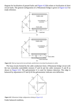 diagram for localisation of ground faults and Figure 4.22(b) relates to localisation of short
circuit faults. The general configuration of a Wheatstone bridge is given in Figure 4.23 for
ready reference.
Figure 4.22 Murray loop test for (a) earth fault, and (b) short-circuit fault localosation in cables
The loop circuits formed by the cable conductors form a Wheatstone bridge circuit with
the two externally controllable resistors P and Q and the cable resistance X and R as
shown in Figure 4.22. The galvanometer G is used for balance detection. The ridge is
balanced by adjustment of P and Q till the galvanometer indicates zero deflection.
Figure 4.23 Wheatstone bridge configuration relating to Figure 4.22
Under balanced condition,
 