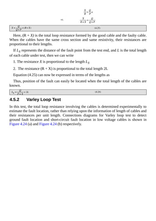 Here, (R + X) is the total loop resistance formed by the good cable and the faulty cable.
When the cables have the same cross section and same resistivity, their resistances are
proportional to their lengths.
If LX represents the distance of the fault point from the test end, and L is the total length
of each cable under test, then we can write
1. The resistance X is proportional to the length LX
2. The resistance (R + X) is proportional to the total length 2L
Equation (4.25) can now be expressed in terms of the lengths as
Thus, position of the fault can easily be located when the total length of the cables are
known.
4.5.2 Varley Loop Test
In this test, the total loop resistance involving the cables is determined experimentally to
estimate the fault location, rather than relying upon the information of length of cables and
their resistances per unit length. Connections diagrams for Varley loop test to detect
ground fault location and short-circuit fault location in low voltage cables is shown in
Figure 4.24 (a) and Figure 4.24 (b) respectively.
 
