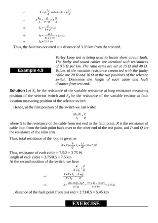 Thus, the fault has occurred at a distance of 3.03 km from the test end.
Example 4.9
Varley Loop test is being used to locate short circuit fault.
The faulty and sound cables are identical with resistances
of 0.5 Ω per km. The ratio arms are set at 15 Ω and 40 Ω.
Values of the variable resistance connected with the faulty
cable are 20 Ω and 10 Ω at the two positions of the selector
switch. Determine the length of each cable and fault
distance from test end.
Solution Let S1 be the resistance of the variable resistance at loop resistance measuring
position of the selector switch and S2 be the resistance of the variable resistor at fault
location measuring position of the selector switch.
Hence, at the first position of the switch we can write:
where X is the resistance of the cable from test end to the fault point, R is the resistance of
cable loop from the fault point back over to the other end of the test point, and P and Q are
the resistance of the ratio arm
Thus, total resistance of the loop is given as
Thus, resistance of each cable = 7.5/2 = 3.75 W
length of each cable = 3.75/0.5 = 7.5 km
At the second position of the switch, we have
. distance of the fault point from test end = 2.73/0.5 = 5.45 km
EXERCISE
 