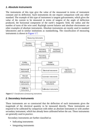 1. Absolute Instruments
The instruments of this type give the value of the measurand in terms of instrument
constant and its deflection. Such instruments do not require comparison with any other
standard. The example of this type of instrument is tangent galvanometer, which gives the
value of the current to be measured in terms of tangent of the angle of deflection
produced, the horizontal component of the earth’s magnetic field, the radius and the
number of turns of the wire used. Rayleigh current balance and absolute electrometer are
other examples of absolute instruments. Absolute instruments are mostly used in standard
laboratories and in similar institutions as standardising. The classification of measuring
instruments is shown in Figure 1.7.
Figure 1.7 Classification of measuring instruments
2. Secondary Instruments
These instruments are so constructed that the deflection of such instruments gives the
magnitude of the electrical quantity to be measured directly. These instruments are
required to be calibrated by comparison with either an absolute instrument or with another
secondary instrument, which has already been calibrated before the use. These instruments
are generally used in practice.
Secondary instruments are further classified as
• Indicating instruments
• Integrating instruments
 