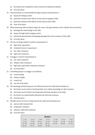 (c) the former does to depend on meter sensitivity at balanced condition
(d) all of the above
19. Guard terminals are recommended for high resistance measurements to
(a) bypass the leakage current
(b) guard the resistance from effects of stray electro-magnetic fields
(c) guard the resistance from effects of stray electro-static fields
(d) none of the above
20. When measuring cable insulation using a dc source, the galvanometer used is initially short circuited to
(a) discharge the stored charge in the cable
(b) bypass the high initial charging current
(c) prevent the galvanometer from getting damaged due to low resistance of the cable
(d) all of the above
21. The loss of charge method is used for measurement of
(a) high value capacitances
(b) dissipation factor of capacitances
(c) low value resistances
(d) high value resistances
22. A meggar is used for measurement of
(a) low value resistances
(b) medium value resistances
(c) high value, particularly insulation resistances
(d) all of the above
23. Controlling torque in a meggar is provided by
(a) control springs
(b) balance weights
(c) control coil
(d) any one of the above
24. The advantage of Varley loop test over Murray loop test for cable fault localisation is
(a) the former can be used for localising faults even without knowledge of cable resistance
(b) the former can be used for localising both earth fault and short circuit faults
(c) the former can experimentally determine the total loop resistance
(d) all of the above
25. Possible sources of error in using loop test for cable fault localisation are
(a) uneven cable resistance/km
(b) temperature variations
(c) unknown cable joint resistances
(d) all of the above
 