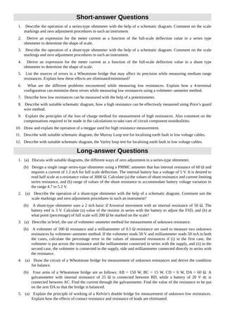 Short-answer Questions
1. Describe the operation of a series-type ohmmeter with the help of a schematic diagram. Comment on the scale
markings and zero adjustment procedures in such an instrument.
2. Derive an expression for the meter current as a function of the full-scale deflection value in a series type
ohmmeter to determine the shape of scale.
3. Describe the operation of a shunt-type ohmmeter with the help of a schematic diagram. Comment on the scale
markings and zero adjustment procedures in such an instrument.
4. Derive an expression for the meter current as a function of the full-scale deflection value in a shunt type
ohmmeter to determine the shape of scale.
5. List the sources of errors in a Wheatstone bridge that may affect its precision while measuring medium range
resistances. Explain how these effects are eliminated/minimised?
6. What are the different problems encountered while measuring low resistances. Explain how a 4-terminal
configuration can minimise these errors while measuring low resistances using a voltmeter–ammeter method.
7. Describe how low resistances can be measured with the help of a potentiometer.
8. Describe with suitable schematic diagram, how a high resistance can be effectively measured using Price’s guard
wire method.
9. Explain the principles of the loss of charge method for measurement of high resistances. Also comment on the
compensations required to be made in the calculations to take care of circuit component nonidealities.
10. Draw and explain the operation of a meggar used for high resistance measurement.
11. Describe with suitable schematic diagram, the Murray Loop test for localising earth fault in low voltage cables.
12. Describe with suitable schematic diagram, the Varley loop test for localising earth fault in low voltage cables.
Long-answer Questions
1. (a) Discuss with suitable diagrams, the different ways of zero adjustment in a series-type ohmmeter.
(b) Design a single range series-type ohmmeter using a PMMC ammeter that has internal resistance of 60 Ω and
requires a current of 1.2 mA for full scale deflection. The internal battery has a voltage of 5 V. It is desired to
read half scale at a resistance value of 3000 Ω. Calculate (a) the values of shunt resistance and current limiting
series resistance, and (b) range of values of the shunt resistance to accommodate battery voltage variation in
the range 4.7 to 5.2 V.
2. (a) Describe the operation of a shunt-type ohmmeter with the help of a schematic diagram. Comment son the
scale markings and zero adjustment procedures in such an instrument?
(b) A shunt-type ohmmeter uses a 2 mA basic d’Arsonval movement with an internal resistance of 50 Ω. The
battery emf is 3 V. Calculate (a) value of the resistor in series with the battery to adjust the FSD, and (b) at
what point (percentage) of full scale will 200 Ω be marked on the scale?
3. (a) Describe in brief, the use of voltmeter–ammeter method for measurement of unknown resistance.
(b) A voltmeter of 500 Ω resistance and a milliammeter of 0.5 Ω resistance are used to measure two unknown
resistances by voltmeter–ammeter method. If the voltmeter reads 50 V and milliammeter reads 50 mA in both
the cases, calculate the percentage error in the values of measured resistances if (i) in the first case, the
voltmeter is put across the resistance and the milliammeter connected in series with the supply, and (ii) in the
second case, the voltmeter is connected in the supply, side and milliammeter connected directly in series with
the resistance.
4. (a) Draw the circuit of a Wheatstone bridge for measurement of unknown resistances and derive the condition
for balance.
(b) Four arms of a Wheatstone bridge are as follows: AB = 150 W, BC = 15 W, CD = 6 W, DA = 60 Ω. A
galvanometer with internal resistance of 25 Ω is connected between BD, while a battery of 20 V dc is
connected between AC. Find the current through the galvanometer. Find the value of the resistance to be put
on the arm DA so that the bridge is balanced.
5. (a) Explain the principle of working of a Kelvin’s double bridge for measurement of unknown low resistances.
Explain how the effects of contact resistance and resistance of leads are eliminated.
 