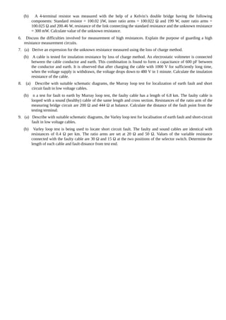 (b) A 4-terminal resistor was measured with the help of a Kelvin’s double bridge having the following
components: Standard resistor = 100.02 |iW, inner ratio arms = 100.022 Ω and 199 W, outer ratio arms =
100.025 Ω and 200.46 W, resistance of the link connecting the standard resistance and the unknown resistance
= 300 mW. Calculate value of the unknown resistance.
6. Discuss the difficulties involved for measurement of high resistances. Explain the purpose of guarding a high
resistance measurement circuits.
7. (a) Derive an expression for the unknown resistance measured using the loss of charge method.
(b) A cable is tested for insulation resistance by loss of charge method. An electrostatic voltmeter is connected
between the cable conductor and earth. This combination is found to form a capacitance of 600 pF between
the conductor and earth. It is observed that after charging the cable with 1000 V for sufficiently long time,
when the voltage supply is withdrawn, the voltage drops down to 480 V in 1 minute. Calculate the insulation
resistance of the cable.
8. (a) Describe with suitable schematic diagrams, the Murray loop test for localization of earth fault and short
circuit fault in low voltage cables.
(b) n a test for fault to earth by Murray loop test, the faulty cable has a length of 6.8 km. The faulty cable is
looped with a sound (healthy) cable of the same length and cross section. Resistances of the ratio arm of the
measuring bridge circuit are 200 Ω and 444 Ω at balance. Calculate the distance of the fault point from the
testing terminal.
9. (a) Describe with suitable schematic diagrams, the Varley loop test for localisation of earth fault and short-circuit
fault in low voltage cables.
(b) Varley loop test is being used to locate short circuit fault. The faulty and sound cables are identical with
resistances of 0.4 Ω per km. The ratio arms are set at 20 Ω and 50 Ω. Values of the variable resistance
connected with the faulty cable are 30 Ω and 15 Ω at the two positions of the selector switch. Determine the
length of each cable and fault distance from test end.
 