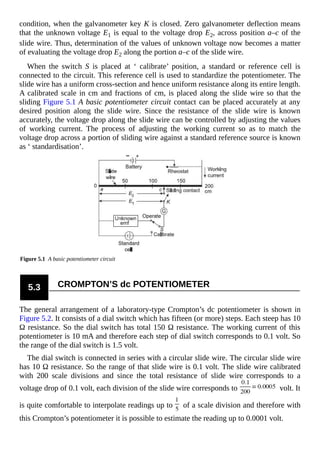 condition, when the galvanometer key K is closed. Zero galvanometer deflection means
that the unknown voltage E1 is equal to the voltage drop E2, across position a–c of the
slide wire. Thus, determination of the values of unknown voltage now becomes a matter
of evaluating the voltage drop E2 along the portion a–c of the slide wire.
When the switch S is placed at ‘ calibrate’ position, a standard or reference cell is
connected to the circuit. This reference cell is used to standardize the potentiometer. The
slide wire has a uniform cross-section and hence uniform resistance along its entire length.
A calibrated scale in cm and fractions of cm, is placed along the slide wire so that the
sliding Figure 5.1 A basic potentiometer circuit contact can be placed accurately at any
desired position along the slide wire. Since the resistance of the slide wire is known
accurately, the voltage drop along the slide wire can be controlled by adjusting the values
of working current. The process of adjusting the working current so as to match the
voltage drop across a portion of sliding wire against a standard reference source is known
as ‘ standardisation’.
Figure 5.1 A basic potentiometer circuit
5.3 CROMPTON’S dc POTENTIOMETER
The general arrangement of a laboratory-type Crompton’s dc potentiometer is shown in
Figure 5.2. It consists of a dial switch which has fifteen (or more) steps. Each steep has 10
Ω resistance. So the dial switch has total 150 Ω resistance. The working current of this
potentiometer is 10 mA and therefore each step of dial switch corresponds to 0.1 volt. So
the range of the dial switch is 1.5 volt.
The dial switch is connected in series with a circular slide wire. The circular slide wire
has 10 Ω resistance. So the range of that slide wire is 0.1 volt. The slide wire calibrated
with 200 scale divisions and since the total resistance of slide wire corresponds to a
voltage drop of 0.1 volt, each division of the slide wire corresponds to volt. It
is quite comfortable to interpolate readings up to of a scale division and therefore with
this Crompton’s potentiometer it is possible to estimate the reading up to 0.0001 volt.
 
