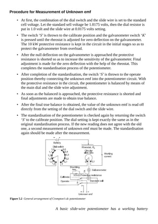 Procedure for Measurement of Unknown emf
• At first, the combination of the dial switch and the slide wire is set to the standard
cell voltage. Let the standard sell voltage be 1.0175 volts, then the dial resistor is
put in 1.0 volt and the slide wire at 0.0175 volts setting.
• The switch ‘S’ is thrown to the calibrate position and the galvanometer switch ‘K’
is pressed until the rheostat is adjusted for zero deflection on the galvanometer.
The 10 kW protective resistance is kept in the circuit in the initial stages so as to
protect the galvanometer from overload.
• After the null deflection on the galvanometer is approached the protective
resistance is shorted so as to increase the sensitivity of the galvanometer. Final
adjustment is made for the zero deflection with the help of the rheostat. This
completes the standardisation process of the potentiometer.
• After completion of the standardisation, the switch ‘S’ is thrown to the operate
position thereby connecting the unknown emf into the potentiometer circuit. With
the protective resistance in the circuit, the potentiometer is balanced by means of
the main dial and the slide wire adjustment.
• As soon as the balanced is approached, the protective resistance is shorted and
final adjustments are made to obtain true balance.
• After the final true balance is obtained, the value of the unknown emf is read off
directly from the setting of the dial switch and the slide wire.
• The standardisation of the potentiometer is checked again by returning the switch
‘S’ to the calibrate position. The dial setting is kept exactly the same as in the
original standardisation process. If the new reading does not agree with the old
one, a second measurement of unknown emf must be made. The standardisation
again should be made after the measurement.
Figure 5.2 General arrangement of Crompton’s dc potentiometer
A basic slide-wire potentiometer has a working battery
 