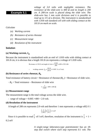Example 5.1
voltage of 3.0 volts with negligible resistance. The
resistance of the slide-wire is 400 Ω and its length is 200
cm. A 200-cm scale is placed along the slide wire. The
slide-wire has 1 mm scale divisions and it is possible to
read up to 1/5 of a division. The instrument is standardised
with 1.018 volt standard cell with with sliding contact at the
101.8 cm mark on scale.
Calculate
(a) Working current
(b) Resistance of series rheostat
(c) Measurement range
(d) Resolution of the instrument
Solution
(a) Working current, Im
Because the instrument is standardised with an emf of 1.018 volts with sliding contact at
101.8 cm, it is obvious that a length 101.8 cm represents a voltage of 1.018 volts.
(b) Resistance of series rheostat, Rh
Total resistance of battery circuit = Resistance of rheostat (Rh ) + Resistance of slide wire.
Rh = Total resistance – Resistance of slide wire
(c) Measurement range
The measurement range is the total voltage across the slide wire.
range of voltage = 0.005 ×400 = 2.0 volt.
(d) Resolution of the instrument
A length of 200 cm represents 2.0 volt and therefore 1 mm represents a voltage ofê2 ​ê ​1
Since it is possible to read of I mV, therefore, resolution of the instrument is × 1 =
0.2 mV
A single-range laboratory-type potentiometer has an 18-
step dial switch where each step represents 0.1 volt. The
 