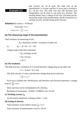Example 5.2
dial resistors are 10 Ω each. The slide wire of the
potentiometer is circular and has 11 turns and a resistance
of 1 Ω per turn. The slide wire has 100 divisions and
interpolation can be done to one forth of a division. The
working battery has a voltage of 6.0 volt. Calculate (a) the
measuring range of the potentiometer, (b) the resolution, (c)
working current, and (d) setting of the rheostat.
SolutionDial resistor = 10 Weach
Each step = 0.1 v
(a) The measuring range of the potentiometer
Total resistance of measuring circuit,
Rm= Resistance of dial + resistance of slide wire
or, Rm = 18 ×10 + 11 = 191
voltage range of the total instrument
= Rm×working current
= 191 ×10 mA
= 1.91 V
(b) The resolution
The slide wire has a resistance of 11 Ω and therefore voltage drop across slide wire
= 11 × 10 mA = 0.11 volt
The slide wire has 11 turns, and therefore voltage drop across each turn
Each turn is divided into 100 divisions and therefore each division represents a voltage
drop of .
Since each turn can be interpolated to of a division,
Resolution of instrument =×0 0001 =0 000025 volt =25 mV
(c) Working current, Im
As previously mentioned, working current = 1 mA.
(d) Setting of rheostat
Total resistance across battery circuit
Total resistance of potentiometer circuit is 191 Ω
 