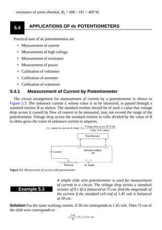 resistance of series rheostat, Rh = 600 - 191 = 409 W.
5.4 APPLICATIONS OF dc POTENTIOMETERS
Practical uses of dc potentiometers are
• Measurement of current
• Measurement of high voltage
• Measurement of resistance
• Measurement of power
• Calibration of voltmeter
• Calibration of ammeter
• Calibration of wattmeter
5.4.1 Measurement of Current by Potentiometer
The circuit arrangement for measurement of current by a potentiometer is shown in
Figure 5.3. The unknown current I, whose value is to be measured, is passed through a
standard resistor R as shown. The standard resistor should be of such a value that voltage
drop across it caused by flow of current to be measured, may not exceed the range of the
potentiometer. Voltage drop across the standard resistor in volts divided by the value of R
in ohms gives the value of unknown current in amperes.
Figure 5.3 Measurement of current with potentiometer
Example 5.3
A simple slide wire potentiometer is used for measurement
of current in a circuit. The voltage drop across a standard
resistor of 0.1 Ω is balanced at 75 cm. find the magnitude of
the current if the standard cell emf of 1.45 volt is balanced
at 50 cm.
Solution For the same working current, if 50 cm corresponds to 1.45 volt. Then 75 cm of
the slide wire corresponds to
 