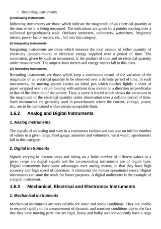 • Recording instruments
(i) Indicating Instruments
Indicating instruments are those which indicate the magnitude of an electrical quantity at
the time when it is being measured. The indications are given by a pointer moving over a
calibrated (pregraduated) scale. Ordinary ammeters, voltmeters, wattmeters, frequency
meters, power factor meters, etc., fall into this category.
(ii) Integrating Instruments
Integrating instruments are those which measure the total amount of either quantity of
electricity (ampere-hours) or electrical energy supplied over a period of time. The
summation, given by such an instrument, is the product of time and an electrical quantity
under measurement. The ampere-hour meters and energy meters fall in this class.
(iii) Recording Instruments
Recording instruments are those which keep a continuous record of the variation of the
magnitude of an electrical quantity to be observed over a definite period of time. In such
instruments, the moving system carries an inked pen which touches lightly a sheet of
paper wrapped over a drum moving with uniform slow motion in a direction perpendicular
to that of the direction of the pointer. Thus, a curve is traced which shows the variations in
the magnitude of the electrical quantity under observation over a definite period of time.
Such instruments are generally used in powerhouses where the current, voltage, power,
etc., are to be maintained within certain acceptable limit.
1.6.2 Analog and Digital Instruments
1. Analog Instruments
The signals of an analog unit vary in a continuous fashion and can take on infinite number
of values in a given range. Fuel gauge, ammeter and voltmeters, wrist watch, speedometer
fall in this category.
2. Digital Instruments
Signals varying in discrete steps and taking on a finite number of different values in a
given range are digital signals and the corresponding instruments are of digital type.
Digital instruments have some advantages over analog meters, in that they have high
accuracy and high speed of operation. It eliminates the human operational errors. Digital
instruments can store the result for future purposes. A digital multimeter is the example of
a digital instrument.
1.6.3 Mechanical, Electrical and Electronics Instruments
1. Mechanical Instruments
Mechanical instruments are very reliable for static and stable conditions. They are unable
to respond rapidly to the measurement of dynamic and transient conditions due to the fact
that they have moving parts that are rigid, heavy and bulky and consequently have a large
 