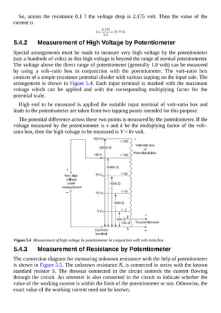 So, across the resistance 0.1 ? the voltage drop is 2.175 volt. Then the value of the
current is
5.4.2 Measurement of High Voltage by Potentiometer
Special arrangements must be made to measure very high voltage by the potentiometer
(say a hundreds of volts) as this high voltage is beyond the range of normal potentiometer.
The voltage above the direct range of potentiometer (generally 1.8 volt) can be measured
by using a volt–ratio box in conjunction with the potentiometer. The volt–ratio box
consists of a simple resistance potential divider with various tapping on the input side. The
arrangement is shown in Figure 5.4. Each input terminal is marked with the maximum
voltage which can be applied and with the corresponding multiplying factor for the
potential scale.
High emf to be measured is applied the suitable input terminal of volt–ratio box and
leads to the potentiometer are taken from two tapping points intended for this purpose.
The potential difference across these two points is measured by the potentiometer. If the
voltage measured by the potentiometer is v and k be the multiplying factor of the volt–
ratio box, then the high voltage to be measured is V = kv volt.
Figure 5.4 Measurement of high voltage by potentiometer in conjunction with volt–ratio box
5.4.3 Measurement of Resistance by Potentiometer
The connection diagram for measuring unknown resistance with the help of potentiometer
is shown in Figure 5.5. The unknown resistance R, is connected in series with the known
standard resistor S. The rheostat connected in the circuit controls the current flowing
through the circuit. An ammeter is also connected in the circuit to indicate whether the
value of the working current is within the limit of the potentiometer or not. Otherwise, the
exact value of the working current need not be known.
 