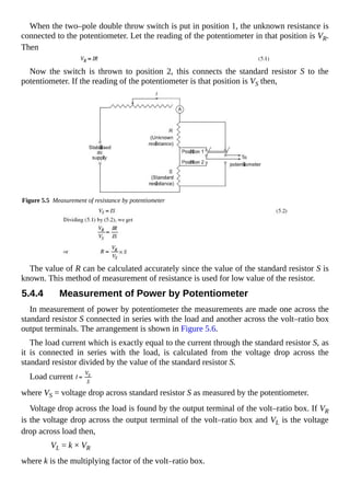 When the two–pole double throw switch is put in position 1, the unknown resistance is
connected to the potentiometer. Let the reading of the potentiometer in that position is VR.
Then
Now the switch is thrown to position 2, this connects the standard resistor S to the
potentiometer. If the reading of the potentiometer is that position is VS then,
Figure 5.5 Measurement of resistance by potentiometer
The value of R can be calculated accurately since the value of the standard resistor S is
known. This method of measurement of resistance is used for low value of the resistor.
5.4.4 Measurement of Power by Potentiometer
In measurement of power by potentiometer the measurements are made one across the
standard resistor S connected in series with the load and another across the volt–ratio box
output terminals. The arrangement is shown in Figure 5.6.
The load current which is exactly equal to the current through the standard resistor S, as
it is connected in series with the load, is calculated from the voltage drop across the
standard resistor divided by the value of the standard resistor S.
Load current
where VS = voltage drop across standard resistor S as measured by the potentiometer.
Voltage drop across the load is found by the output terminal of the volt–ratio box. If VR
is the voltage drop across the output terminal of the volt–ratio box and VL is the voltage
drop across load then,
VL = k × VR
where k is the multiplying factor of the volt–ratio box.
 