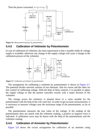 Then the power consumed,
Figure 5.6 Measurement of power by potentiometer
5.4.5 Calibration of Voltmeter by Potentiometer
In case of calibration of voltmeter, the main requirement is that a suitable stable dc voltage
supply is available, otherwise any change in the supply voltage will cause a change in the
calibration process of the voltmeter.
Figure 5.7 Calibration of voltmeter by potentiometer
The arrangement for calibrating a voltmeter by potentiometer is shown in Figure 5.7.
The potential divider network consists of two rheostats. One for coarse and the other for
fine control of calibrating voltage. With the help of these controls, it is possible to adjust
the supply voltage so that the pointer coincides exactly with a major division of the
voltmeter.
The voltage across the voltmeter is steeped down to a value suitable for the
potentiometer with the help of the volt–ratio box. In order to get accurate measurements, it
is necessary to measure voltages near the maximum range of the potentiometer, as far as
possible.
The potentiometer measures the true value of the voltage. If the reading of the
potentiometer does not match with the voltmeter reading, a positive or negative error is
indicated. A calibration curve may be drawn with the help of the potentiometer and the
voltmeter reading.
5.4.6 Calibration of Ammeter by Potentiometer
Figure 5.8 shows the circuit arrangement for calibration of an ammeter using
 
