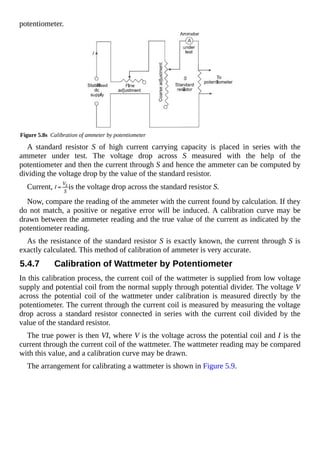 potentiometer.
Figure 5.8s Calibration of ammeter by potentiometer
A standard resistor S of high current carrying capacity is placed in series with the
ammeter under test. The voltage drop across S measured with the help of the
potentiometer and then the current through S and hence the ammeter can be computed by
dividing the voltage drop by the value of the standard resistor.
Current, is the voltage drop across the standard resistor S.
Now, compare the reading of the ammeter with the current found by calculation. If they
do not match, a positive or negative error will be induced. A calibration curve may be
drawn between the ammeter reading and the true value of the current as indicated by the
potentiometer reading.
As the resistance of the standard resistor S is exactly known, the current through S is
exactly calculated. This method of calibration of ammeter is very accurate.
5.4.7 Calibration of Wattmeter by Potentiometer
In this calibration process, the current coil of the wattmeter is supplied from low voltage
supply and potential coil from the normal supply through potential divider. The voltage V
across the potential coil of the wattmeter under calibration is measured directly by the
potentiometer. The current through the current coil is measured by measuring the voltage
drop across a standard resistor connected in series with the current coil divided by the
value of the standard resistor.
The true power is then VI, where V is the voltage across the potential coil and I is the
current through the current coil of the wattmeter. The wattmeter reading may be compared
with this value, and a calibration curve may be drawn.
The arrangement for calibrating a wattmeter is shown in Figure 5.9.
 