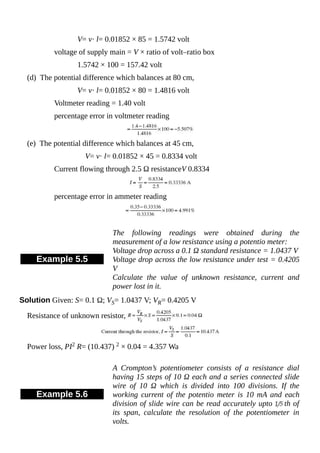 V= v· l= 0.01852 × 85 = 1.5742 volt
voltage of supply main = V × ratio of volt–ratio box
1.5742 × 100 = 157.42 volt
(d) The potential difference which balances at 80 cm,
V= v· l= 0.01852 × 80 = 1.4816 volt
Voltmeter reading = 1.40 volt
percentage error in voltmeter reading
(e) The potential difference which balances at 45 cm,
V= v· l= 0.01852 × 45 = 0.8334 volt
Current flowing through 2.5 Ω resistanceV 0.8334
percentage error in ammeter reading
Example 5.5
The following readings were obtained during the
measurement of a low resistance using a potentio meter:
Voltage drop across a 0.1 Ω standard resistance = 1.0437 V
Voltage drop across the low resistance under test = 0.4205
V
Calculate the value of unknown resistance, current and
power lost in it.
Solution Given: S= 0.1 Ω; VS= 1.0437 V; VR= 0.4205 V
Resistance of unknown resistor,
Power loss, PI2 R= (10.437) 2 × 0.04 = 4.357 Wa
Example 5.6
A Crompton’s potentiometer consists of a resistance dial
having 15 steps of 10 Ω each and a series connected slide
wire of 10 Ω which is divided into 100 divisions. If the
working current of the potentio meter is 10 mA and each
division of slide wire can be read accurately upto th of
its span, calculate the resolution of the potentiometer in
volts.
 