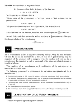 Solution Total resistance of the potentiometer,
R = Resistance of the dial + Resistance of the slide wire
= 15 × 10 + 10 = 160 W
Working current, I = 10 mA = 0.01 A
Voltage range of the potentiometer = Working current × Total resistance of the
potentiometer
= 0.01 × 160 = 1.6
Voltage drop across slide wire = Working current × Slide wire resistance
= 0.01 × 10 = 0.1 V
Since slide wire has 100 divisions, therefore, each division represents or 0.001 volt
As each division of slide wire can be read accurately up to potentiometer of its span,
therefore, resolution of the potentiometer
5.5 POTENTIOMETERS
An ac potentiometer is same as dc potentiometer by principle. Only the main difference
between the ac and dc potentiometer is that, in case of dc potentiometer, only the
magnitude of the unknown emf is compared with the standard cell emf, but in ac
potentiometer, the magnitude as well as phase angle of the unknown voltage is compared
to achieve balance.
This condition of ac potentiometer needs modification of the potentiometer as
constructed for dc operation.
The following points need to be considered for the satisfactory operation of the ac
potentiometer:
1. To avoid error in reading, the slide wire and the resistance coil of an ac potentiometer should be non-inductive.
2. The reading is affected by stray or external magnetic field, so in the time of measurement they must be eliminated
or measured and corresponding correction factor should be introduced.
3. The sources of ac supply should be free from harmonics, because in presence of harmonics the balance may not
be achieved.
4. The ac source should be as sinusoidal as possible.
5. The potentiometer circuit should be supplied from the same source as the voltage or current being measured.
5.6 CLASSIFICATION OF AC POTENTIOMETERS
There are two general types of ac potentiometers:
 