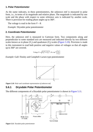1. Polar Potentiometer
As the name indicates, in these potentiometers, the unknown emf is measured in polar
form, i.e., in terms of its magnitude and relative phase. The magnitude is indicated by one
scale and the phase with respect to some reference axis is indicated by another scale.
There is provision for reading phase angles up to 360°.
The voltage is read in the form V – θ.
Example: Drysdale polar potentiometer
2. Coordinate Potentiometer
Here, the unknown emf is measured in Cartesian form. Two components along and
perpendicular to some standard axis are measured and indicated directly by two different
scales known as in phase (V1) and quadrature (V2) scales (Figure 5.10). Provision is made
in this instrument to read both positive and negative values of voltages so that all angles
up to 360° are covered.
Example: Gall–Tinsley and Campbell–Larsen type potentiometer
Figure 5.10 Polar and coordinate representation of unknown emf
5.6.1 Drysdale Polar Potentiometer
The different components of a Drysdale polar potentiometer is shown in Figure 5.11.
Figure 5.11 Drysdale polar potentiometer
 