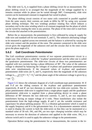 The slide wire S1–S2 is supplied from a phase shifting circuit for ac measurement. The
phase shifting circuit is so arranged that the magnitude of the voltage supplied by it
remains constant while its phase can be varied through 360°. Consequently, slide wire
current can be maintained constant in magnitude but varied in phase.
The phase shifting circuit consists of two stator coils connected in parallel supplied
from the same source; their currents are made to differ by 90° by using very accurate
phase shifting technique. The two windings produce rotating flux which induces a
secondary emf in the rotor winding which is of constant magnitude but the phase of which
can be varied by rotating the rotor in any position. The phase of the rotor emf is read from
the circular dial attached in the potentiometer.
Before the ac measurement, the potentiometer is first calibrated by using dc supply for
slide wire and standard cell for test terminals T1 and T2. The unknown alternating voltage
to be measured is applied across test terminals and the balance is achieved by varying the
slide wire contact and the position of the rotor. The ammeter connected in the slide wire
circuit gives the magnitude of the unknown emf and the circular dial in the rotor circuit
gives the phase angle of it.
5.6.2 Gall Coordinate Potentiometer
The Gall coordinate potentiometer consists of two separate potentiometer circuit in a
single case. One of them is called the ‘in-phase’ potentiometer and the other one is called
the quadrature potentiometer. The slide-wire circuits of these two potentiometers are
supplied with two currents having a phase difference of 90°. The value of the unknown
voltage is obtained by balancing the voltages of in-phase and quadrature potentiometers
slide wire simultaneously. If the measured values of in-phase and quadrature
potentiometer slide-wires are V1 and V2 respectively then the magnitude of the unknown
voltage is V = V1
2 +V2
2 and the phase angle of the unknown voltage is given by q
= tan .
Figure 5.12 shows the schematic diagram of a Gall coordinate-type potentiometer. W–X
and Y–Z are the sliding contacts of the in-phase and quadrature potentiometer
respectively. R and R' are two rheostats to control the two slide-wire currents. The in-
phase potentiometer slide-wire is supplied from a single-phase supply and the quadrature
potentiometer slide-wire is supplied from a phase-splitting device to create a phase
difference of 90° between the two slide-wire currents. T1 and T2 are two step-down
transformers having an output voltage of 6 volts. These transformers also isolate the
potentiometer from the high-voltage supply. R and C are the variable resistance and
capacitance for phase-splitting purpose. VG is a vibration galvanometer which is tuned to
the supply frequency and K is the galvanometer key. A is a dynamometer ammeter which
is used to display the current in both the slide-wires so that they can be maintained at a
standard value of 50 mA. SW1 and SW2 are two sign- changing switches which may be
necessary to reverse the direction of unknown emf applied to the slide wires. SW3 is a
selector switch and it is used to apply the unknown voltage to the potentiometer.
Operation Before using the potentiometer for ac measurements, the current in the in-
 