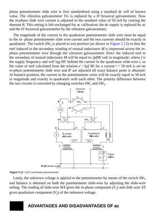 phase potentiometer slide wire is first standardised using a standard dc cell of known
value. The vibration galvanometer VG is replaced by a D’Arsonval galvanometer. Now
the in-phase slide wire current is adjusted to the standard value of 50 mA by varying the
rheostat R. This setting is left unchanged for ac calibration; the dc supply is replaced by ac
and the D’Arsonval galvanometer by the vibration galvanometer.
The magnitude of the current in the quadrature potentiometer slide wire must be equal
to the in- phase potentiometer slide wire current and the two currents should be exactly in
quadrature. The switch SW3 is placed to test position (as shown in Figure 5.12) so that the
emf induced in the secondary winding of mutual inductance M is impressed across the in-
phase potentiometer wire through the vibration galvanometer. Since the induced emf in
the secondary of mutual inductance M will be equal to 2pfMi volt in magnitude; where f is
the supply frequency and will lag 90° behind the current in the quadrature slide-wire i, so
the value of emf calculated from the relation e' =2pf Mi for a current i = 50 mA is set on
in-phase potentiometer slide wire and R' are adjusted till exact balance point is obtained.
At balance position, the current in the potentiometer wires will be exactly equal to 50 mA
in magnitude and exactly in quadrature with each other. The polarity difference between
the two circuits is corrected by changing switches SW1 and SW2.
Figure 5.12 Gall coordinate potentiometer
Lastly, the unknown voltage is applied to the potentiometer by means of the switch SW3
and balance is obtained on both the potentiometer slide-wire by adjusting the slide-wire
setting. The reading of slide-wire WX gives the in-phase component (V1) and slide wire YZ
gives quadrature component (V2) of the unknown voltage.
ADVANTAGES AND DISADVANTAGES OF ac
 
