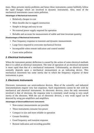 mass. Mass presents inertia problems and hence these instruments cannot faithfully follow
the rapid changes which are involved in dynamic instruments. Also, most of the
mechanical instruments causes noise pollution.
Advantages of Mechanical Instruments
• Relatively cheaper in cost
• More durable due to rugged construction
• Simple in design and easy to use
• No external power supply required for operation
• Reliable and accurate for measurement of stable and time invariant quantity
Disadvantages of Mechanical Instruments
• Poor frequency response to transient and dynamic measurements
• Large force required to overcome mechanical friction
• Incompatible when remote indication and control needed
• Cause noise pollution
2. Electrical Instruments
When the instrument pointer deflection is caused by the action of some electrical methods
then it is called an electrical instrument. The time of operation of an electrical instrument
is more rapid than that of a mechanical instrument. Unfortunately, an electrical system
normally depends upon a mechanical measurement as an indicating device. This
mechanical movement has some inertia due to which the frequency response of these
instruments is poor.
3. Electronic Instruments
Electronic instruments use semiconductor devices. Most of the scientific and industrial
instrumentations require very fast responses. Such requirements cannot be met with by
mechanical and electrical instruments. In electronic devices, since the only movement
involved is that of electrons, the response time is extremely small owing to very small
inertia of the electrons. With the use of electronic devices, a very weak signal can be
detected by using pre-amplifiers and amplifiers.
Advantages of Electrical/Electronic Instruments
• Non-contact measurements are possible
• These instruments consume less power
• Compact in size and more reliable in operation
• Greater flexibility
• Good frequency and transient response
• Remote indication and recording possible
 