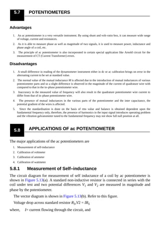 5.7 POTENTIOMETERS
Advantages
1. An ac potentiometer is a very versatile instrument. By using shunt and volt–ratio box, it can measure wide range
of voltage, current and resistances.
2. As it is able to measure phase as well as magnitude of two signals, it is used to measure power, inductance and
phase angle of a coil, etc.
3. The principle of ac potentiometer is also incorporated in certain special application like Arnold circuit for the
measurement of CT (Current Transformer) errors.
Disadvantages
1. A small difference in reading of the dynamometer instrument either in dc or ac calibration brings on error in the
alternating current to be set at standard value.
2. The normal value of the mutual inductance M is affected due to the introduction of mutual inductances of various
potentiometer parts and so a slight difference is observed in the magnitude of the current of quadrature wire with
compared to that in the in–phase potentiometer wire.
3. Inaccuracy in the measured value of frequency will also result in the quadrature potentiometer wire current to
differ from that of in–phase potentiometer wire.
4. The presence of mutual inductances in the various parts of the potentiometer and the inter capacitance, the
potential gradient of the wires is affected.
5. Since the standardisation is done on the basis of rms value and balance is obtained dependent upon the
fundamental frequency only, therefore, the presence of harmonics in the input signal introduces operating problem
and the vibration galvanometer tuned to the fundamental frequency may not show full null position at all.
5.8 APPLICATIONS OF ac POTENTIOMETER
The major applications of the ac potentiometers are
1. Measurement of self-inductance
2. Calibration of voltmeter
3. Calibration of ammeter
4. Calibration of wattmeter
5.8.1 Measurement of Self–inductance
The circuit diagram for measurement of self inductance of a coil by ac potentiometer is
shown in Figure 5.13(a). A standard non-inductive resistor is connected in series with the
coil under test and two potential differences V1 and V2 are measured in magnitude and
phase by the potentiometer.
The vector diagram is shown in Figure 5.13(b). Refer to this figure.
Voltage drop across standard resistor RS,V2 = IRS
where, I= current flowing through the circuit, and
 