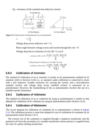 RS= resistance of the standard non-inductive resistor
Figure 5.13 Measurement of self-inductance by ac potentiometer
Voltage drop across inductive coil = V1
Phase angle between voltage across and current through the coil = θ
Voltage drop due to resistance of coil, IR= V1 cos θ
5.8.2 Calibration of Ammeter
The method of calibration of an ac ammeter is similar to dc potentiometer method for dc
ammeter (refer to Section 5.4.6) i.e., ac ammeter under calibration is connected in series
with a non inductive variable resistance for varying the current, and a non-inductive
standard resistor and voltage drop across standard resistor is measured on ac
potentiometer. However, the standardising of the ac potentiometer involves the use of a
suitable transfer instrument.
5.8.3 Calibration of Voltmeter
The method of calibration of an ac voltmeter by using ac potentiometer is similar to that
adopted for calibration of dc voltmeter by using dc potentiometer (refer Section 5.4.5).
5.8.4 Calibration of Wattmeter
The circuit diagram for calibration of wattmeter by ac potentiometer is shown in Figure
5.14. The calibration process is same that adopted in case of calibration of wattmeter by dc
potentiometer (refer Section 5.4.7).
The current coil of the wattmeter is supplied through a stepdown transformer and the
potential coil from the secondary of a variable transformer whose primary is supplied from
the rotor of a phase shifting transformer.
 