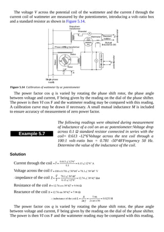 The voltage V across the potential coil of the wattmeter and the current I through the
current coil of wattmeter are measured by the potentiometer, introducing a volt–ratio box
and a standard resistor as shown in Figure 5.14.
Figure 5.14 Calibration of wattmeter by ac potentiometer
The power factor cos q is varied by rotating the phase shift rotor, the phase angle
between voltage and current, F being given by the reading on the dial of the phase shifter.
The power is then VI cos F and the wattmeter reading may be compared with this reading.
A calibration curve may be drawn if necessary. A small mutual inductance M is included
to ensure accuracy of measurement of zero power factor.
Example 5.7
The following readings were obtained during measurement
of inductance of a coil on an ac potentiometer:Voltage drop
across 0.1 Ω standard resistor connected in series with the
coil= 0.613 -12°6'Voltage across the test coil through a
100:1 volt–ratio box = 0.781 -50°48'Frequency 50 Hz.
Determine the value of the inductance of the coil.
Solution
Current through the coil
Voltage across the coil
impedance of the coil
Resistance of the coil
Reactance of the coil
The power factor cos q is varied by rotating the phase shift rotor, the phase angle
between voltage and current, F being given by the reading on the dial of the phase shifter.
The power is then VI cos F and the wattmeter reading may be compared with this reading.
 