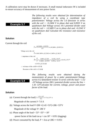 A calibration curve may be drawn if necessary. A small mutual inductance M is included
to ensure accuracy of measurement of zero power factor.
Example 5.7
The following results were obtained for determination of
impedance of a coil by using a coordinate type
potentiometer: Voltage across the 1.0 Ωresistor in series
with the coil = +0.2404 V in phase dial and 0.0935 V on
quadrature dial Voltage across 10:1 potential divider used
with the coil = +0.3409 V on in phase dial and +0.2343 V
on quadrature dial Calculate the resistance and reactance
of the coil.
Solution
Current through the coil
Example 5.9
The following results were obtained during the
measurement of power by a polar potentiometer:Voltage
across 0.2 Ωstandard resistor in series with the load = 1.52
-35°Voltage across 200:1 potential divider across the line =
1.43 -53°Calculate the current, voltage, power and power
factor of the load.
Solution
(a) Current through the load,
Magnitude of the current I= 7.6 A
(b) Voltage across the load V=200 ×(1.43 <53°)=286 <53°V
Magnitude of the voltage V= 286 V
(c) Phase angle of the load = 53° <35° = 18°
power factor of the load cos φ = cos 18° = 0.951 (lagging)
(d) Power consumed by the load, P = Icos φ=286 ×× 0.951
 