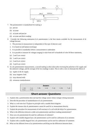 7. The potentiometer is standardised for making it
(a) precise
(b) accurate
(c) accurate and precise
(d) accurate and direct reading
8. Consider the following statements.A dc potentiometer is the best means available for the measurement of dc
voltage because
1. The precision in measurement is independent of the type of detector used
2. It is based on null balance technique
3. It is possible to standardize before a measurement is undertaken
4. It is possible to measure dc voltages ranging in value from mV to hundreds of volts Of these statements,
(a) 2 and 3 are correct
(b) 1 and 4 are correct
(c) 2 and 4 are correct
(d) 3 and 4 are correct
9. In a dc potentiometer measurements, a second reading is often taken after reversing the polarities of dc supply and
the unknown voltage, and the average of the two readings is taken. This is with a view to eliminate the effects of
(a) ripples in the dc supply
(b) stray magnetic field
(c) stray thermal emfs
(d) erroneous standardisation
Short-answer Questions
1. Explain why a potentiometer does not load the voltage source whose voltage is being measured.
2. Describe the procedure of standardisation of a dc potentiometer.
3. What is a volt ratio box? Explain its principle with a suitable block diagram.
4. Explain the reasons why dc potentiometers cannot be used for ac measurement directly.
5. Explain the procedure for measurement of self-reactance of a coil with the help of ac potentiometer.
6. What is the difference between a slide-wire potentiometer and direct reading potentiometer?
7. How can a dc potentiometer be used for calibration of voltmeter?
8. Explain with suitable diagram how a dc potentiometer can be used for calibration of an ammeter.
9. Explain with a suitable diagram how a dc potentiometer can be used for calibration of wattmeter.
10. What are the different forms of ac potentiometers and bring out the differences between them.
 